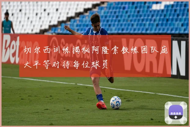 切尔西训练揭秘阿隆索教练团队庞大平等对待每位球员