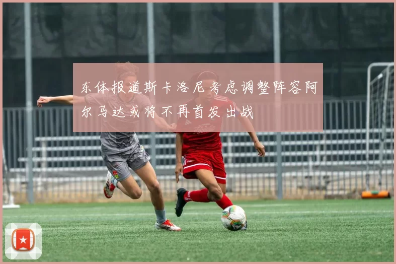东体报道斯卡洛尼考虑调整阵容阿尔马达或将不再首发出战