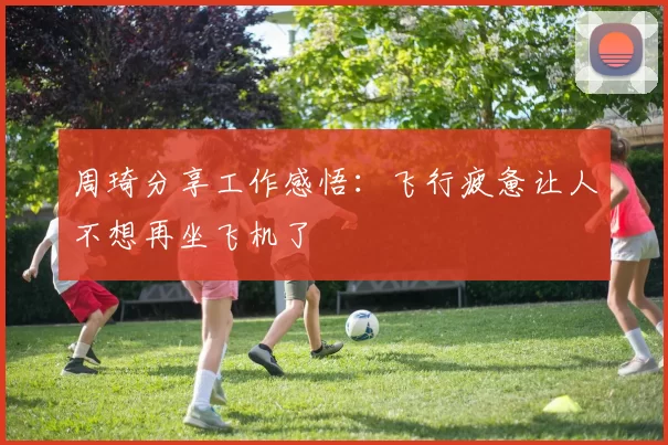 周琦分享工作感悟：飞行疲惫让人不想再坐飞机了
