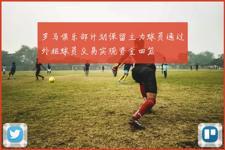 罗马俱乐部计划保留主力球员通过外租球员交易实现资金回笼