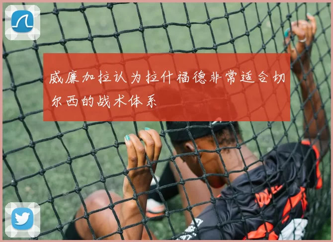 威廉加拉认为拉什福德非常适合切尔西的战术体系