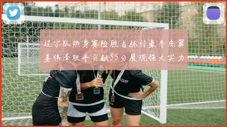 辽宁队热身赛险胜吉林付豪李虎翼姜伟泽联手贡献55分展现强大实力