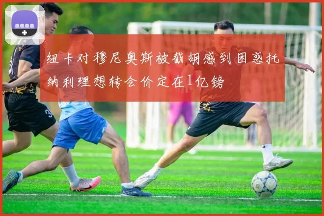 纽卡对穆尼奥斯被截胡感到困惑托纳利理想转会价定在1亿镑