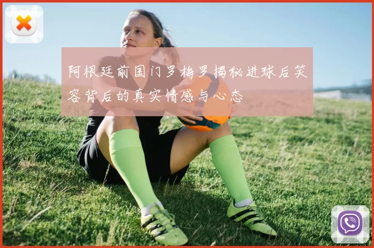 阿根廷前国门罗梅罗揭秘进球后笑容背后的真实情感与心态