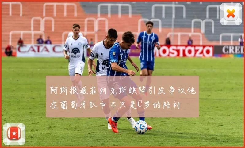 阿斯报道菲利克斯缺阵引发争议他在葡萄牙队中不只是C罗的陪衬