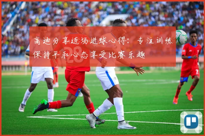 高迪分享连场进球心得：专注训练保持平和心态享受比赛乐趣