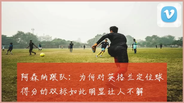 阿森纳跟队：为何对英格兰定位球得分的双标如此明显让人不解
