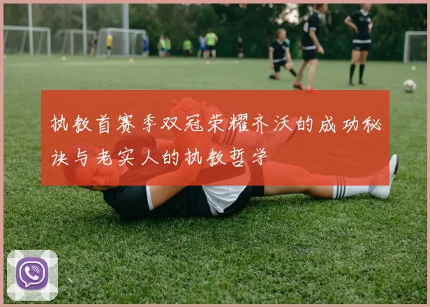 执教首赛季双冠荣耀齐沃的成功秘诀与老实人的执教哲学
