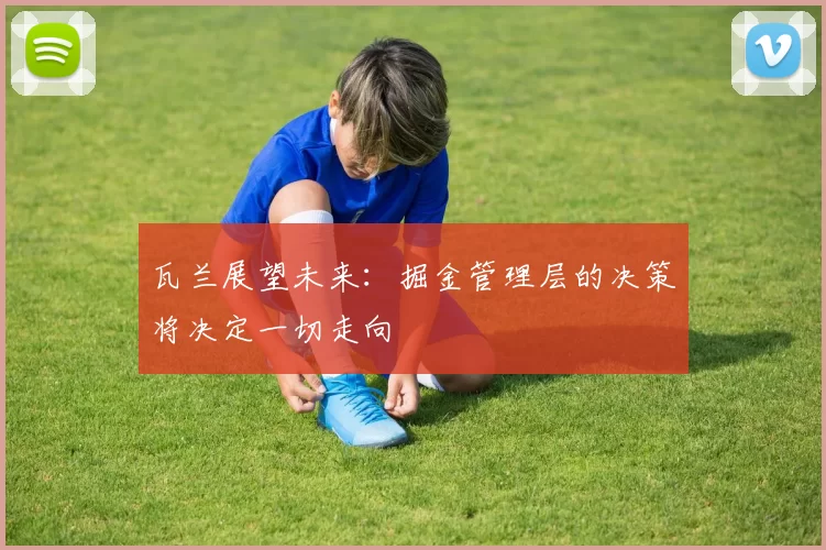 瓦兰展望未来：掘金管理层的决策将决定一切走向