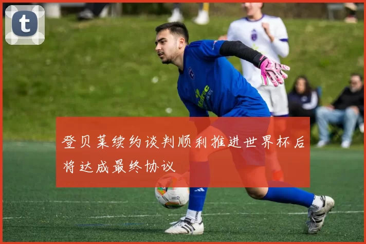 登贝莱续约谈判顺利推进世界杯后将达成最终协议