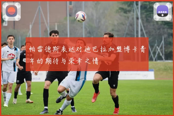 帕雷德斯表达对迪巴拉加盟博卡青年的期待与荣幸之情