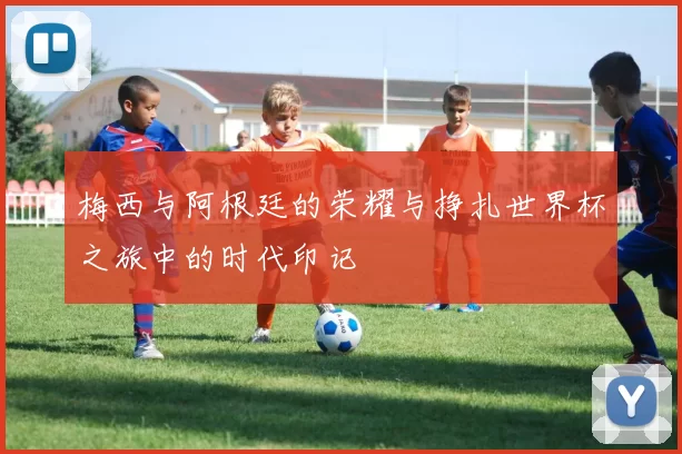 梅西与阿根廷的荣耀与挣扎世界杯之旅中的时代印记
