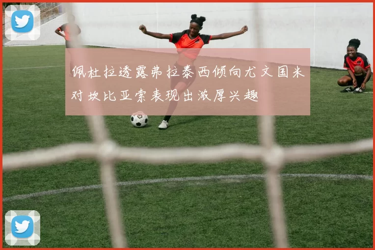 佩杜拉透露弗拉泰西倾向尤文国米对坎比亚索表现出浓厚兴趣