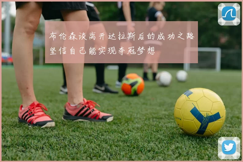 布伦森谈离开达拉斯后的成功之路坚信自己能实现夺冠梦想