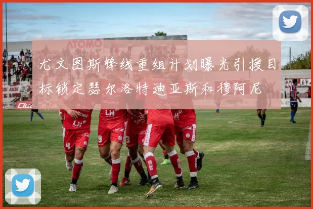 尤文图斯锋线重组计划曝光引援目标锁定瑟尔洛特迪亚斯和穆阿尼