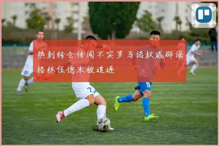 热刺转会传闻不实罗马诺权威辟谣格林伍德未被追逐